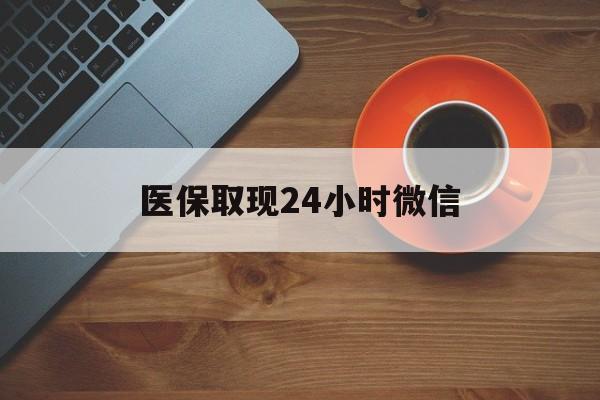 梅州医保取现24小时微信(医保取现24小时微信怎么弄)