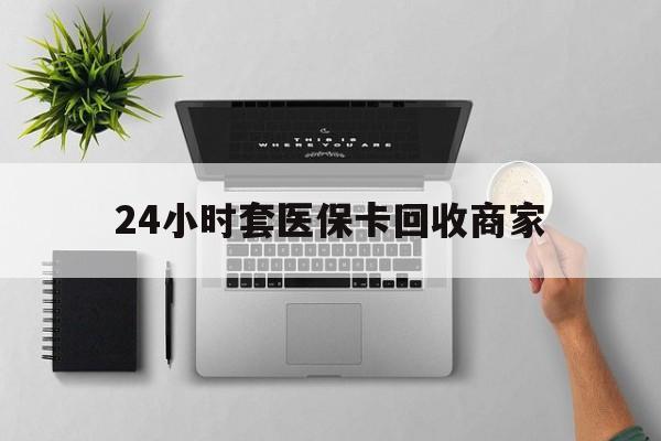梅州24小时套医保卡回收商家(医保取现24小时微信)