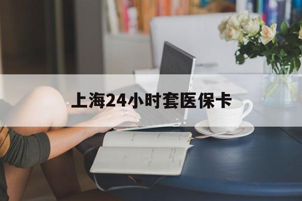 梅州上海24小时套医保卡(上海套医保卡一般几个点)