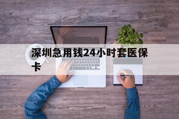 梅州深圳急用钱24小时套医保卡(深圳医保24小时在线咨询)