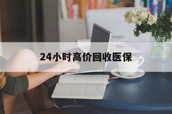 梅州24小时高价回收医保(24小时高价回收医保小额)